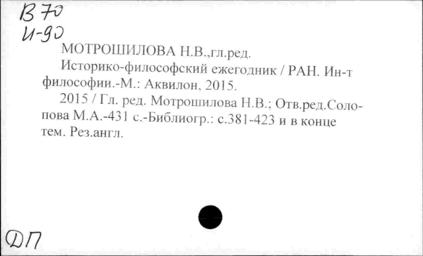 ﻿МОТРОШИЛОВА Н.В.,гл.ред.
Историко-философский ежегодник / РАН. Ин-т философии.-М.: Аквилон. 2015.
2015 / Гл. ред. Мотрошилова Н.В.; Отв.ред.Соло-пова М.А.-431 с.-Библиогр.: с.381-423 и в конце тем. Рез.англ.
®/7